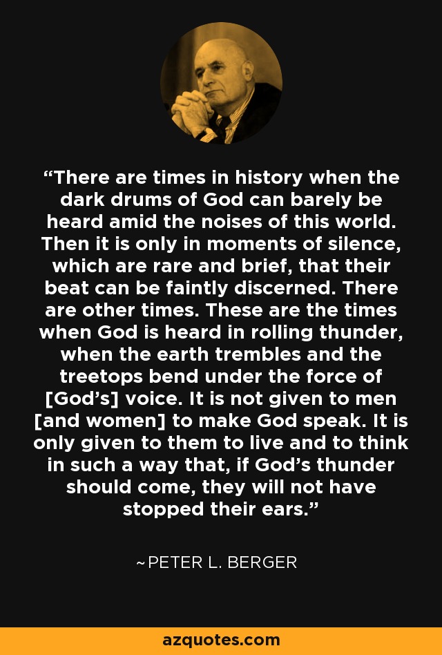 There are times in history when the dark drums of God can barely be heard amid the noises of this world. Then it is only in moments of silence, which are rare and brief, that their beat can be faintly discerned. There are other times. These are the times when God is heard in rolling thunder, when the earth trembles and the treetops bend under the force of [God’s] voice. It is not given to men [and women] to make God speak. It is only given to them to live and to think in such a way that, if God’s thunder should come, they will not have stopped their ears. - Peter L. Berger