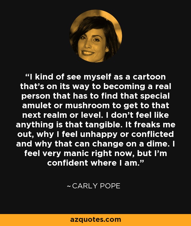 I kind of see myself as a cartoon that's on its way to becoming a real person that has to find that special amulet or mushroom to get to that next realm or level. I don't feel like anything is that tangible. It freaks me out, why I feel unhappy or conflicted and why that can change on a dime. I feel very manic right now, but I'm confident where I am. - Carly Pope