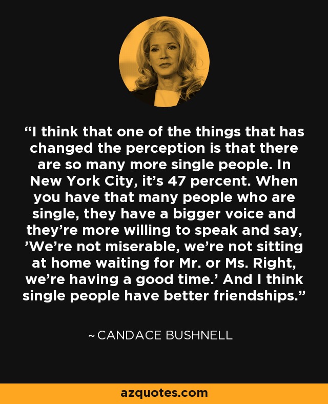 I think that one of the things that has changed the perception is that there are so many more single people. In New York City, it's 47 percent. When you have that many people who are single, they have a bigger voice and they're more willing to speak and say, 'We're not miserable, we're not sitting at home waiting for Mr. or Ms. Right, we're having a good time.' And I think single people have better friendships. - Candace Bushnell