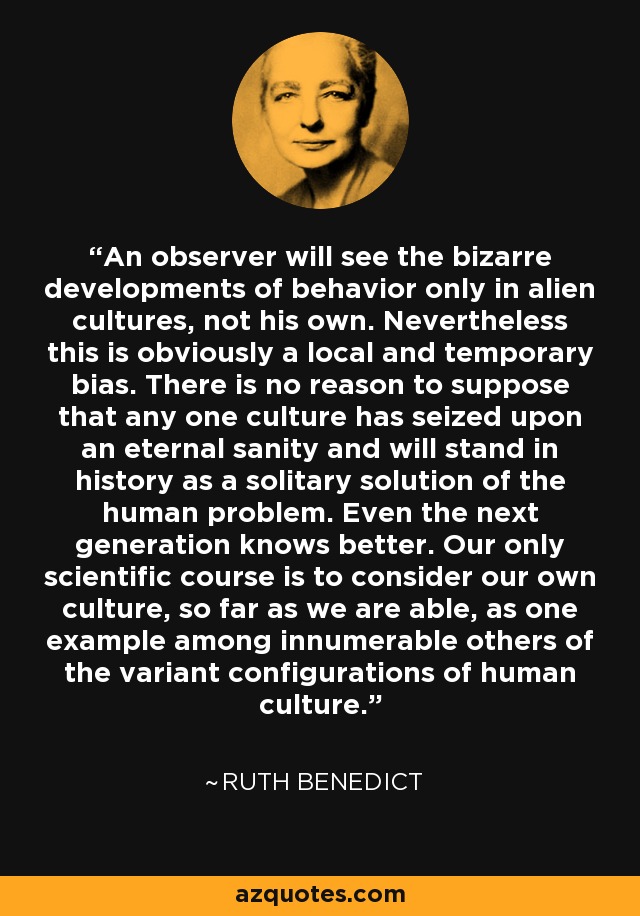 An observer will see the bizarre developments of behavior only in alien cultures, not his own. Nevertheless this is obviously a local and temporary bias. There is no reason to suppose that any one culture has seized upon an eternal sanity and will stand in history as a solitary solution of the human problem. Even the next generation knows better. Our only scientific course is to consider our own culture, so far as we are able, as one example among innumerable others of the variant configurations of human culture. - Ruth Benedict