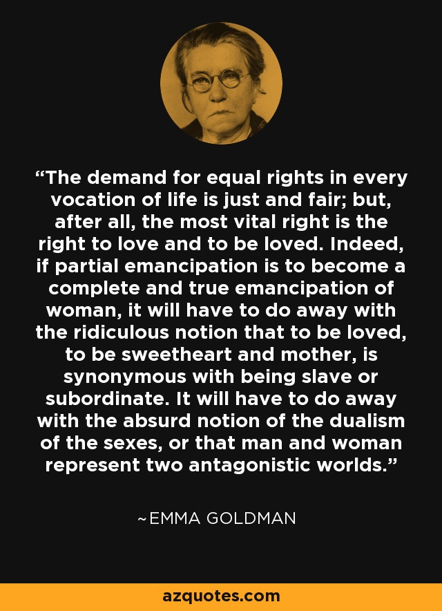 The demand for equal rights in every vocation of life is just and fair; but, after all, the most vital right is the right to love and to be loved. Indeed, if partial emancipation is to become a complete and true emancipation of woman, it will have to do away with the ridiculous notion that to be loved, to be sweetheart and mother, is synonymous with being slave or subordinate. It will have to do away with the absurd notion of the dualism of the sexes, or that man and woman represent two antagonistic worlds. - Emma Goldman