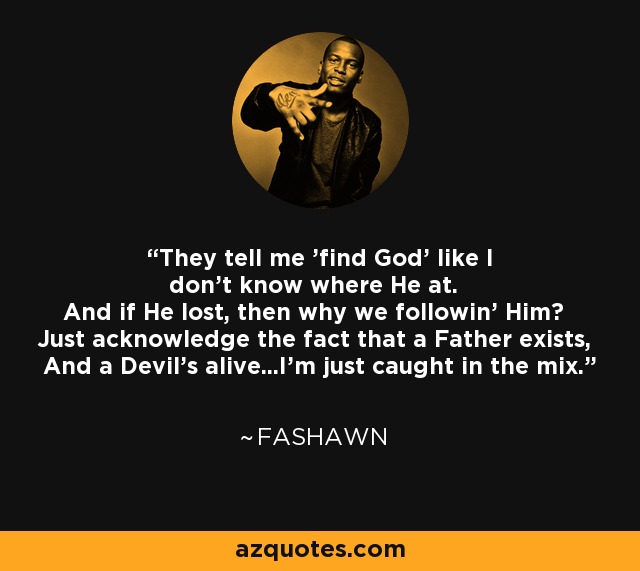 They tell me 'find God' like I don't know where He at. And if He lost, then why we followin' Him? Just acknowledge the fact that a Father exists, And a Devil's alive...I'm just caught in the mix. - Fashawn
