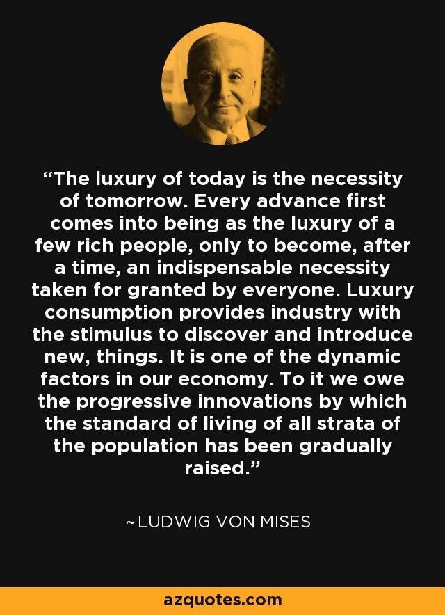 The luxury of today is the necessity of tomorrow. Every advance first comes into being as the luxury of a few rich people, only to become, after a time, an indispensable necessity taken for granted by everyone. Luxury consumption provides industry with the stimulus to discover and introduce new, things. It is one of the dynamic factors in our economy. To it we owe the progressive innovations by which the standard of living of all strata of the population has been gradually raised. - Ludwig von Mises