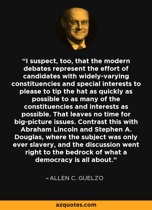 I suspect, too, that the modern debates represent the effort of candidates with widely-varying constituencies and special interests to please to tip the hat as quickly as possible to as many of the constituencies and interests as possible. That leaves no time for big-picture issues. Contrast this with Abraham Lincoln and Stephen A. Douglas, where the subject was only ever slavery, and the discussion went right to the bedrock of what a democracy is all about. - Allen C. Guelzo