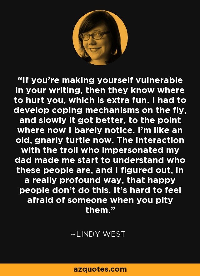 If you're making yourself vulnerable in your writing, then they know where to hurt you, which is extra fun. I had to develop coping mechanisms on the fly, and slowly it got better, to the point where now I barely notice. I'm like an old, gnarly turtle now. The interaction with the troll who impersonated my dad made me start to understand who these people are, and I figured out, in a really profound way, that happy people don't do this. It's hard to feel afraid of someone when you pity them. - Lindy West