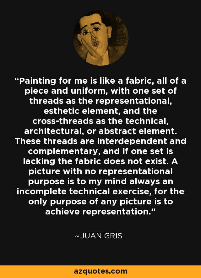 Painting for me is like a fabric, all of a piece and uniform, with one set of threads as the representational, esthetic element, and the cross-threads as the technical, architectural, or abstract element. These threads are interdependent and complementary, and if one set is lacking the fabric does not exist. A picture with no representational purpose is to my mind always an incomplete technical exercise, for the only purpose of any picture is to achieve representation. - Juan Gris