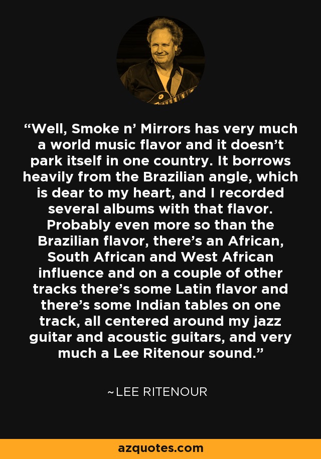 Well, Smoke n' Mirrors has very much a world music flavor and it doesn't park itself in one country. It borrows heavily from the Brazilian angle, which is dear to my heart, and I recorded several albums with that flavor. Probably even more so than the Brazilian flavor, there's an African, South African and West African influence and on a couple of other tracks there's some Latin flavor and there's some Indian tables on one track, all centered around my jazz guitar and acoustic guitars, and very much a Lee Ritenour sound. - Lee Ritenour