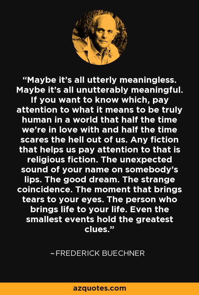 Maybe it's all utterly meaningless. Maybe it's all unutterably meaningful. If you want to know which, pay attention to what it means to be truly human in a world that half the time we're in love with and half the time scares the hell out of us. Any fiction that helps us pay attention to that is religious fiction. The unexpected sound of your name on somebody's lips. The good dream. The strange coincidence. The moment that brings tears to your eyes. The person who brings life to your life. Even the smallest events hold the greatest clues. - Frederick Buechner