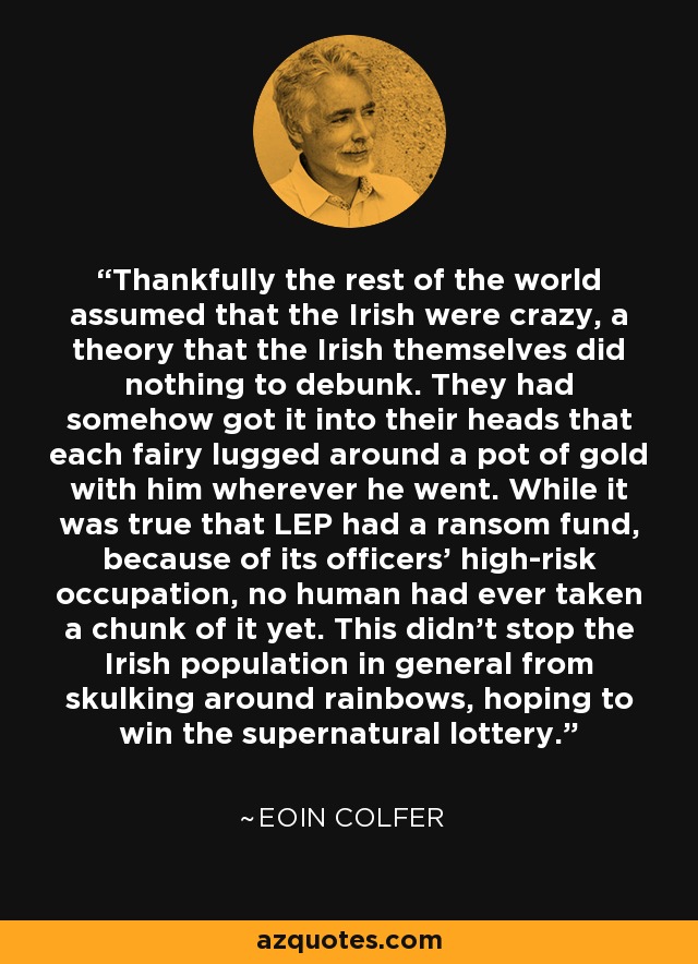 Thankfully the rest of the world assumed that the Irish were crazy, a theory that the Irish themselves did nothing to debunk. They had somehow got it into their heads that each fairy lugged around a pot of gold with him wherever he went. While it was true that LEP had a ransom fund, because of its officers' high-risk occupation, no human had ever taken a chunk of it yet. This didn't stop the Irish population in general from skulking around rainbows, hoping to win the supernatural lottery. - Eoin Colfer