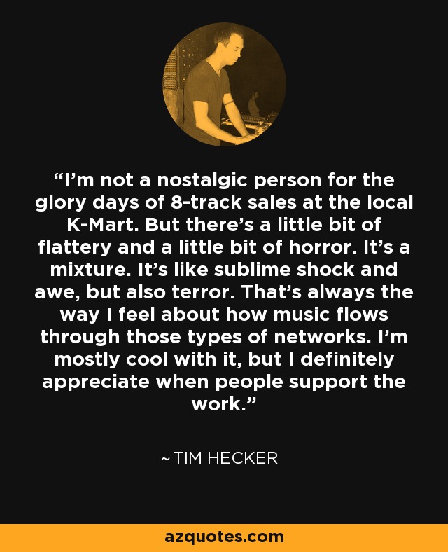 I'm not a nostalgic person for the glory days of 8-track sales at the local K-Mart. But there's a little bit of flattery and a little bit of horror. It's a mixture. It's like sublime shock and awe, but also terror. That's always the way I feel about how music flows through those types of networks. I'm mostly cool with it, but I definitely appreciate when people support the work. - Tim Hecker