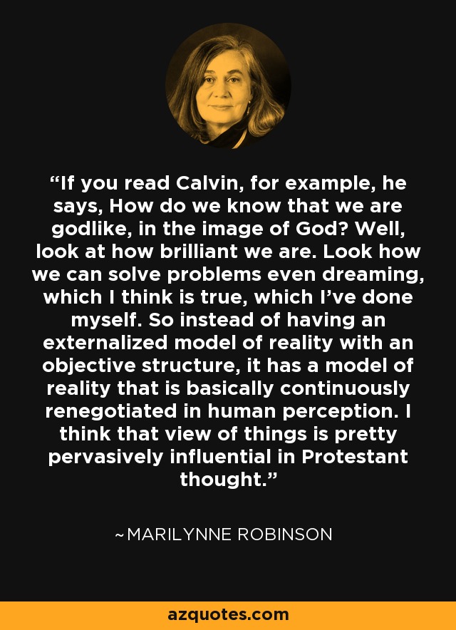 If you read Calvin, for example, he says, How do we know that we are godlike, in the image of God? Well, look at how brilliant we are. Look how we can solve problems even dreaming, which I think is true, which I've done myself. So instead of having an externalized model of reality with an objective structure, it has a model of reality that is basically continuously renegotiated in human perception. I think that view of things is pretty pervasively influential in Protestant thought. - Marilynne Robinson