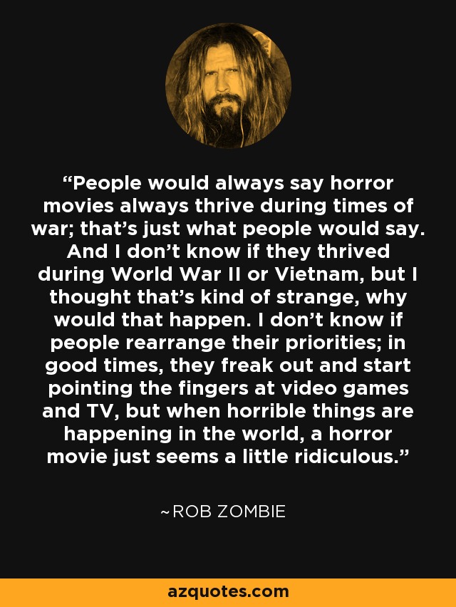 People would always say horror movies always thrive during times of war; that's just what people would say. And I don't know if they thrived during World War II or Vietnam, but I thought that's kind of strange, why would that happen. I don't know if people rearrange their priorities; in good times, they freak out and start pointing the fingers at video games and TV, but when horrible things are happening in the world, a horror movie just seems a little ridiculous. - Rob Zombie