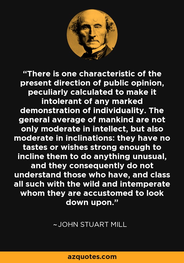 There is one characteristic of the present direction of public opinion, peculiarly calculated to make it intolerant of any marked demonstration of individuality. The general average of mankind are not only moderate in intellect, but also moderate in inclinations: they have no tastes or wishes strong enough to incline them to do anything unusual, and they consequently do not understand those who have, and class all such with the wild and intemperate whom they are accustomed to look down upon. - John Stuart Mill