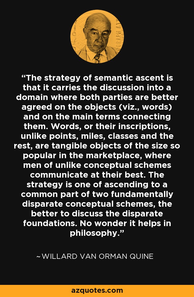 The strategy of semantic ascent is that it carries the discussion into a domain where both parties are better agreed on the objects (viz., words) and on the main terms connecting them. Words, or their inscriptions, unlike points, miles, classes and the rest, are tangible objects of the size so popular in the marketplace, where men of unlike conceptual schemes communicate at their best. The strategy is one of ascending to a common part of two fundamentally disparate conceptual schemes, the better to discuss the disparate foundations. No wonder it helps in philosophy. - Willard Van Orman Quine