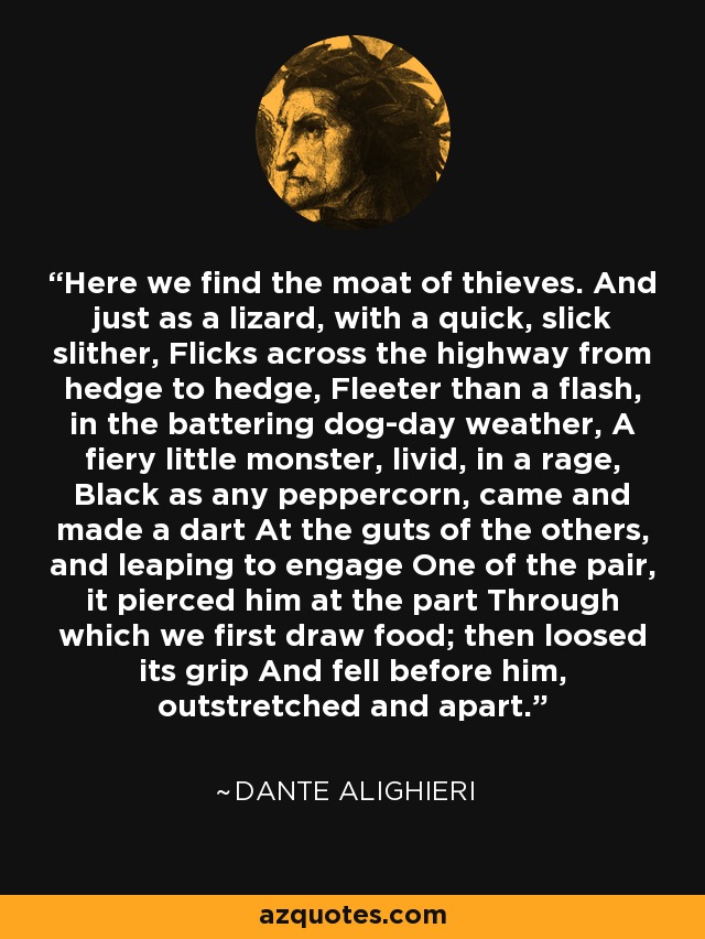 Here we find the moat of thieves. And just as a lizard, with a quick, slick slither, Flicks across the highway from hedge to hedge, Fleeter than a flash, in the battering dog-day weather, A fiery little monster, livid, in a rage, Black as any peppercorn, came and made a dart At the guts of the others, and leaping to engage One of the pair, it pierced him at the part Through which we first draw food; then loosed its grip And fell before him, outstretched and apart. - Dante Alighieri