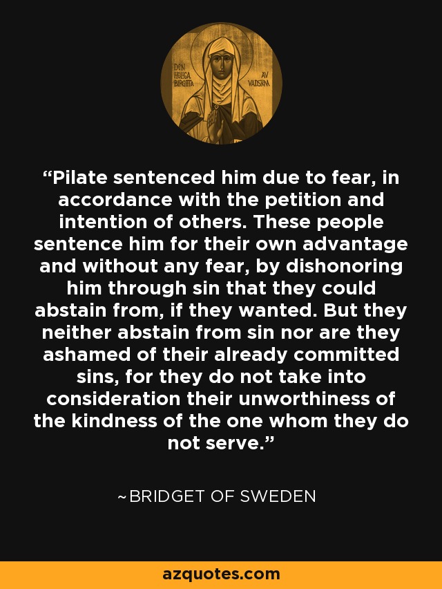 Pilate sentenced him due to fear, in accordance with the petition and intention of others. These people sentence him for their own advantage and without any fear, by dishonoring him through sin that they could abstain from, if they wanted. But they neither abstain from sin nor are they ashamed of their already committed sins, for they do not take into consideration their unworthiness of the kindness of the one whom they do not serve. - Bridget of Sweden