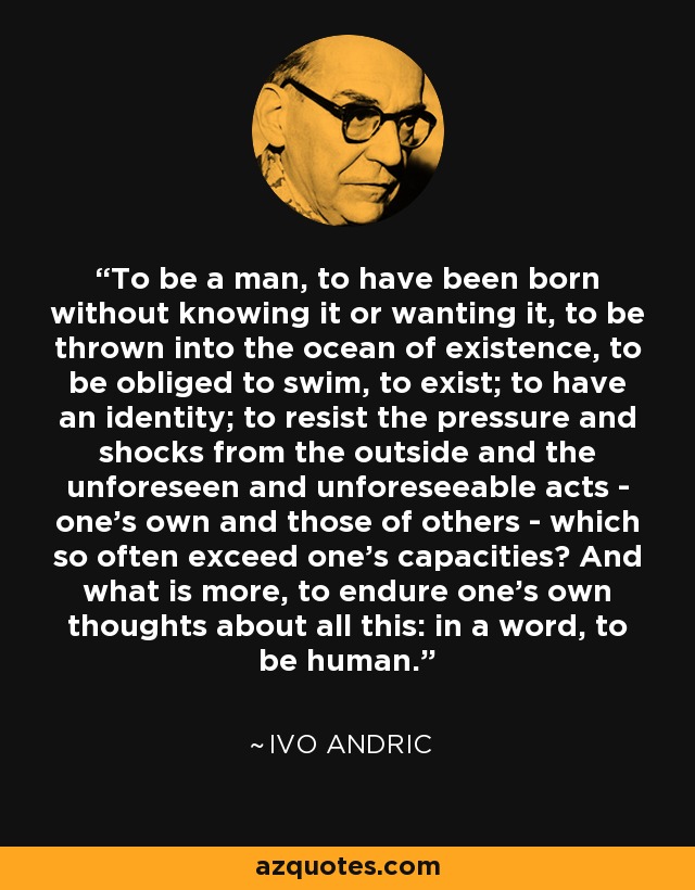 To be a man, to have been born without knowing it or wanting it, to be thrown into the ocean of existence, to be obliged to swim, to exist; to have an identity; to resist the pressure and shocks from the outside and the unforeseen and unforeseeable acts - one's own and those of others - which so often exceed one's capacities? And what is more, to endure one's own thoughts about all this: in a word, to be human. - Ivo Andric