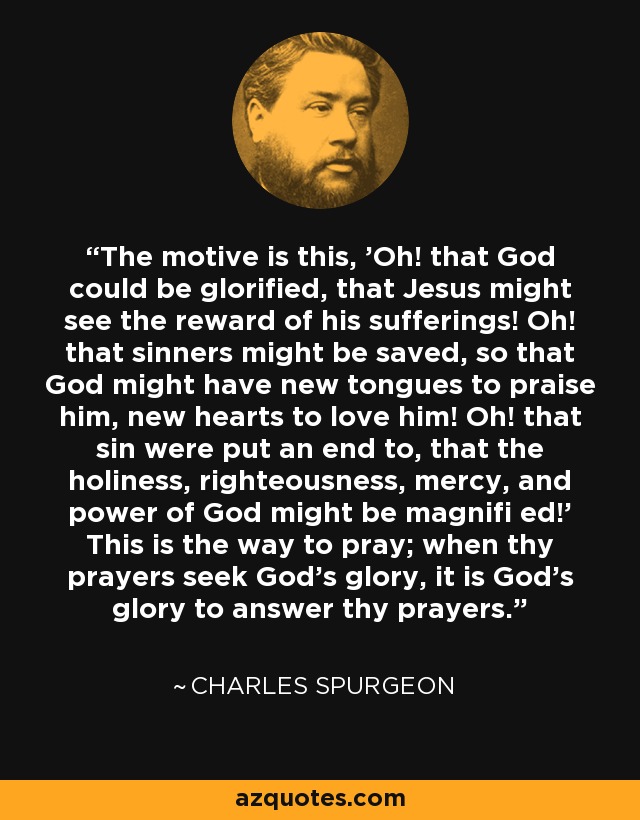 The motive is this, 'Oh! that God could be glorified, that Jesus might see the reward of his sufferings! Oh! that sinners might be saved, so that God might have new tongues to praise him, new hearts to love him! Oh! that sin were put an end to, that the holiness, righteousness, mercy, and power of God might be magnifi ed!' This is the way to pray; when thy prayers seek God's glory, it is God's glory to answer thy prayers. - Charles Spurgeon