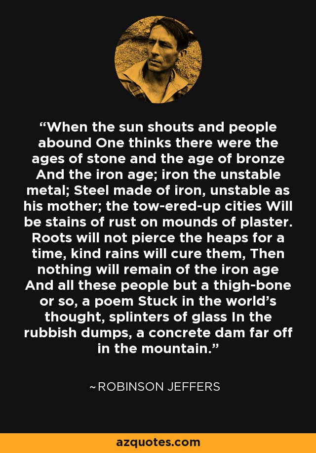 When the sun shouts and people abound One thinks there were the ages of stone and the age of bronze And the iron age; iron the unstable metal; Steel made of iron, unstable as his mother; the tow-ered-up cities Will be stains of rust on mounds of plaster. Roots will not pierce the heaps for a time, kind rains will cure them, Then nothing will remain of the iron age And all these people but a thigh-bone or so, a poem Stuck in the world's thought, splinters of glass In the rubbish dumps, a concrete dam far off in the mountain. - Robinson Jeffers