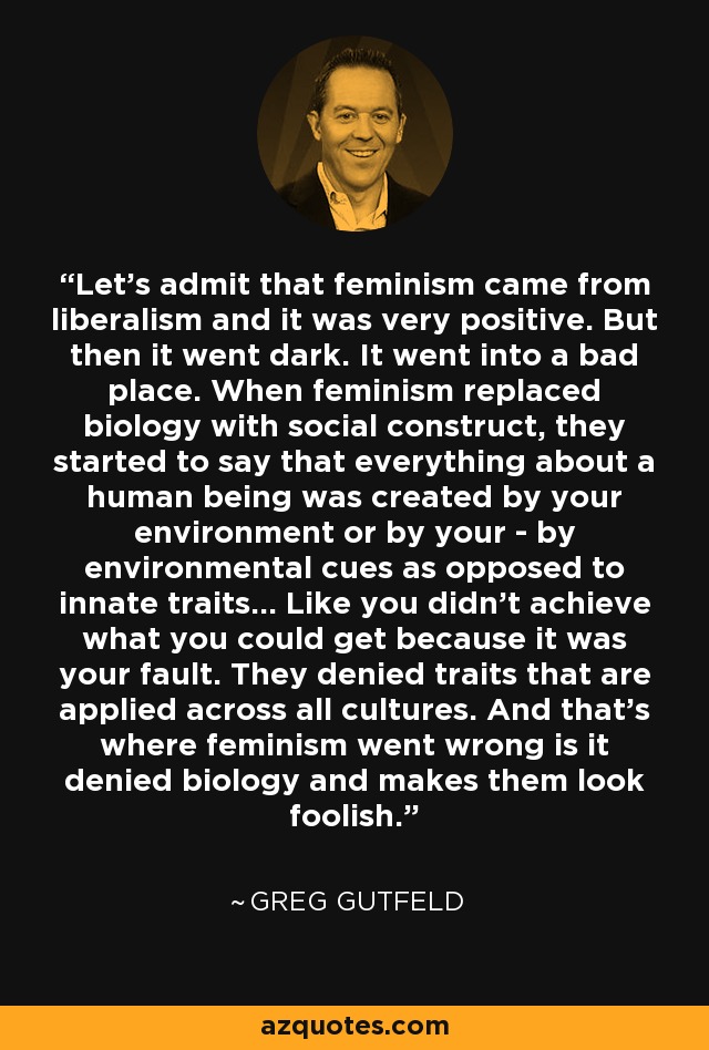 Let's admit that feminism came from liberalism and it was very positive. But then it went dark. It went into a bad place. When feminism replaced biology with social construct, they started to say that everything about a human being was created by your environment or by your - by environmental cues as opposed to innate traits... Like you didn't achieve what you could get because it was your fault. They denied traits that are applied across all cultures. And that's where feminism went wrong is it denied biology and makes them look foolish. - Greg Gutfeld