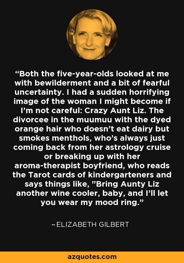 Both the five-year-olds looked at me with bewilderment and a bit of fearful uncertainty. I had a sudden horrifying image of the woman I might become if I'm not careful: Crazy Aunt Liz. The divorcee in the muumuu with the dyed orange hair who doesn't eat dairy but smokes menthols, who's always just coming back from her astrology cruise or breaking up with her aroma-therapist boyfriend, who reads the Tarot cards of kindergarteners and says things like, 