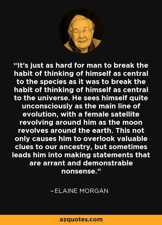 It's just as hard for man to break the habit of thinking of himself as central to the species as it was to break the habit of thinking of himself as central to the universe. He sees himself quite unconsciously as the main line of evolution, with a female satellite revolving around him as the moon revolves around the earth. This not only causes him to overlook valuable clues to our ancestry, but sometimes leads him into making statements that are arrant and demonstrable nonsense. - Elaine Morgan