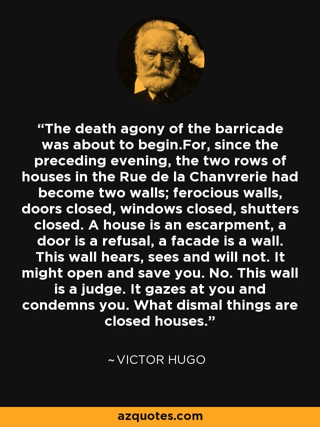 The death agony of the barricade was about to begin.For, since the preceding evening, the two rows of houses in the Rue de la Chanvrerie had become two walls; ferocious walls, doors closed, windows closed, shutters closed. A house is an escarpment, a door is a refusal, a facade is a wall. This wall hears, sees and will not. It might open and save you. No. This wall is a judge. It gazes at you and condemns you. What dismal things are closed houses. - Victor Hugo