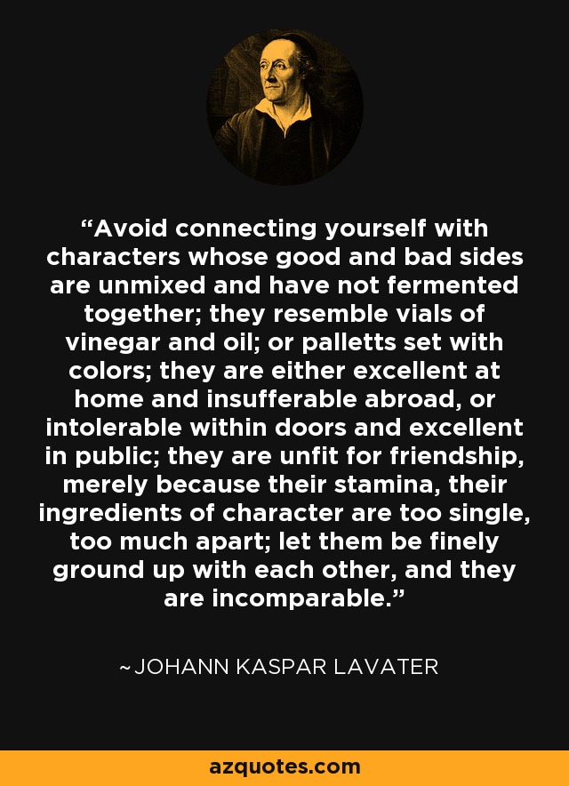 Avoid connecting yourself with characters whose good and bad sides are unmixed and have not fermented together; they resemble vials of vinegar and oil; or palletts set with colors; they are either excellent at home and insufferable abroad, or intolerable within doors and excellent in public; they are unfit for friendship, merely because their stamina, their ingredients of character are too single, too much apart; let them be finely ground up with each other, and they are incomparable. - Johann Kaspar Lavater