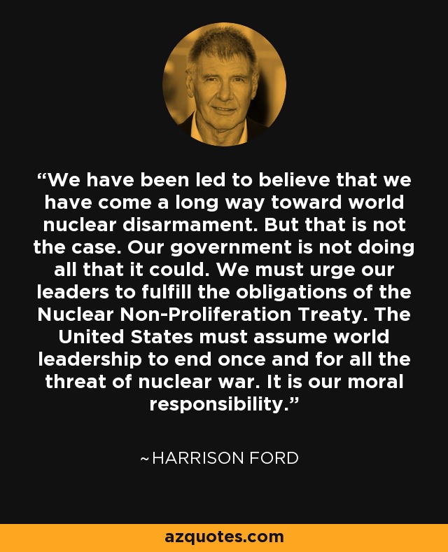 We have been led to believe that we have come a long way toward world nuclear disarmament. But that is not the case. Our government is not doing all that it could. We must urge our leaders to fulfill the obligations of the Nuclear Non-Proliferation Treaty. The United States must assume world leadership to end once and for all the threat of nuclear war. It is our moral responsibility. - Harrison Ford