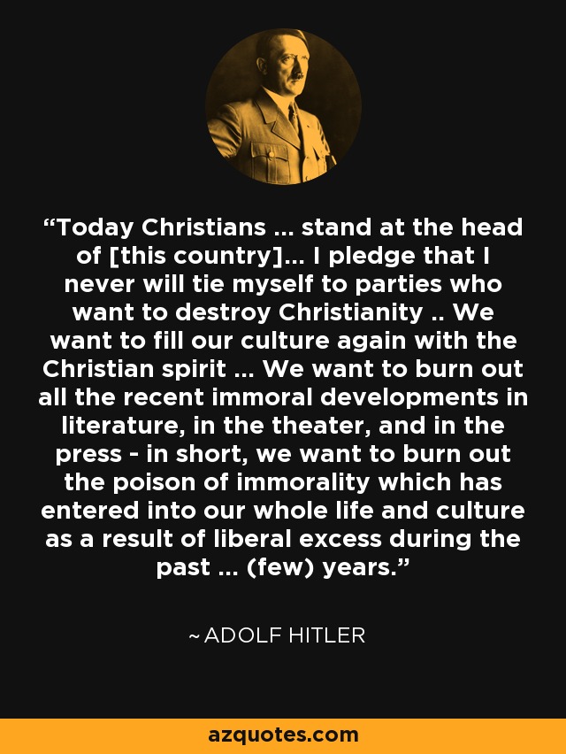 Today Christians ... stand at the head of [this country]... I pledge that I never will tie myself to parties who want to destroy Christianity .. We want to fill our culture again with the Christian spirit ... We want to burn out all the recent immoral developments in literature, in the theater, and in the press - in short, we want to burn out the poison of immorality which has entered into our whole life and culture as a result of liberal excess during the past ... (few) years. - Adolf Hitler