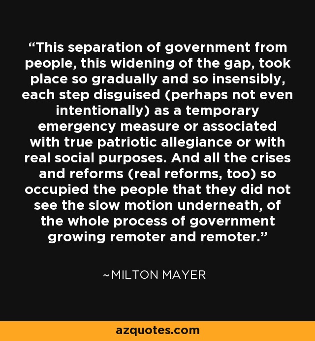 This separation of government from people, this widening of the gap, took place so gradually and so insensibly, each step disguised (perhaps not even intentionally) as a temporary emergency measure or associated with true patriotic allegiance or with real social purposes. And all the crises and reforms (real reforms, too) so occupied the people that they did not see the slow motion underneath, of the whole process of government growing remoter and remoter. - Milton Mayer