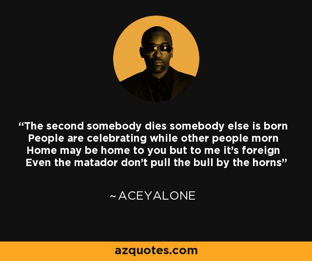 The second somebody dies somebody else is born People are celebrating while other people morn Home may be home to you but to me it's foreign Even the matador don't pull the bull by the horns - Aceyalone