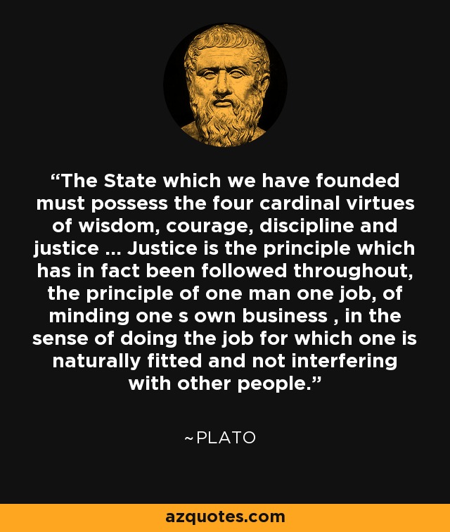 The State which we have founded must possess the four cardinal virtues of wisdom, courage, discipline and justice ... Justice is the principle which has in fact been followed throughout, the principle of one man one job, of minding one s own business , in the sense of doing the job for which one is naturally fitted and not interfering with other people. - Plato