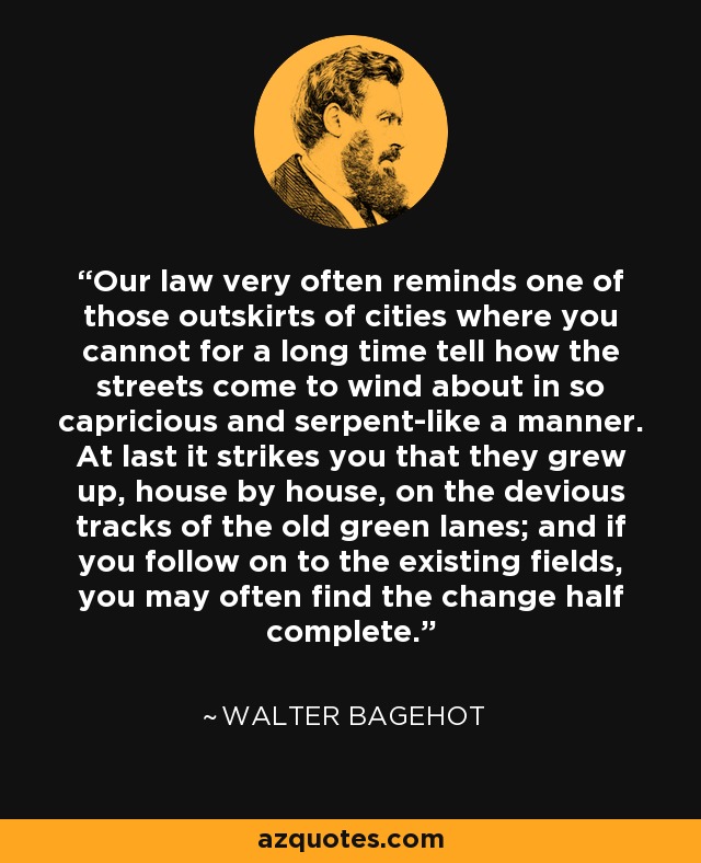 Our law very often reminds one of those outskirts of cities where you cannot for a long time tell how the streets come to wind about in so capricious and serpent-like a manner. At last it strikes you that they grew up, house by house, on the devious tracks of the old green lanes; and if you follow on to the existing fields, you may often find the change half complete. - Walter Bagehot