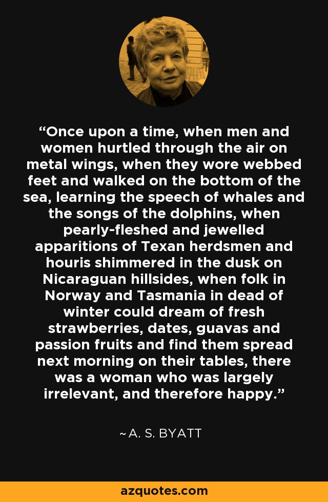 Once upon a time, when men and women hurtled through the air on metal wings, when they wore webbed feet and walked on the bottom of the sea, learning the speech of whales and the songs of the dolphins, when pearly-fleshed and jewelled apparitions of Texan herdsmen and houris shimmered in the dusk on Nicaraguan hillsides, when folk in Norway and Tasmania in dead of winter could dream of fresh strawberries, dates, guavas and passion fruits and find them spread next morning on their tables, there was a woman who was largely irrelevant, and therefore happy. - A. S. Byatt