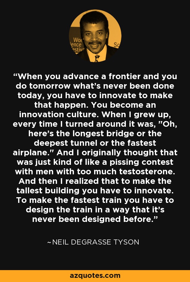 When you advance a frontier and you do tomorrow what's never been done today, you have to innovate to make that happen. You become an innovation culture. When I grew up, every time I turned around it was, 