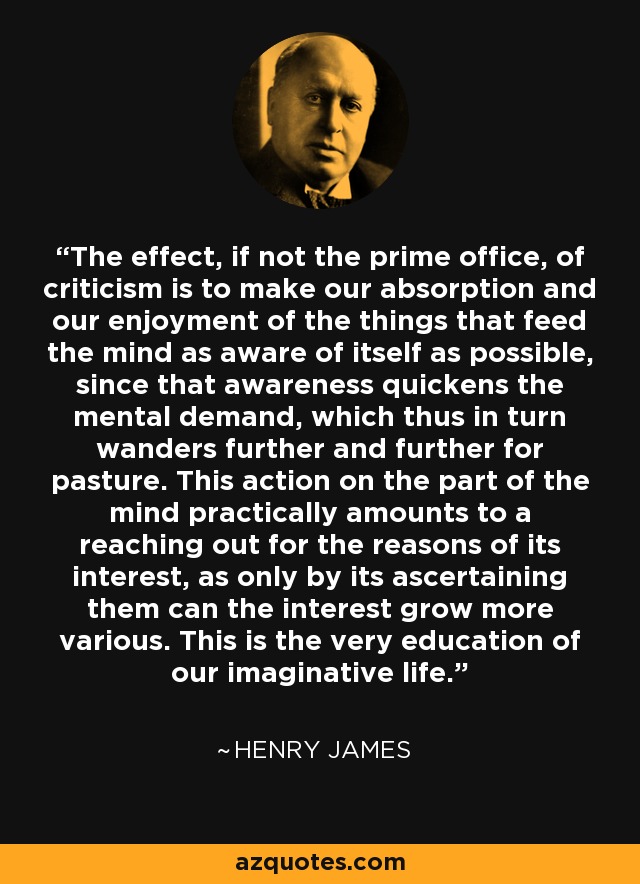 The effect, if not the prime office, of criticism is to make our absorption and our enjoyment of the things that feed the mind as aware of itself as possible, since that awareness quickens the mental demand, which thus in turn wanders further and further for pasture. This action on the part of the mind practically amounts to a reaching out for the reasons of its interest, as only by its ascertaining them can the interest grow more various. This is the very education of our imaginative life. - Henry James