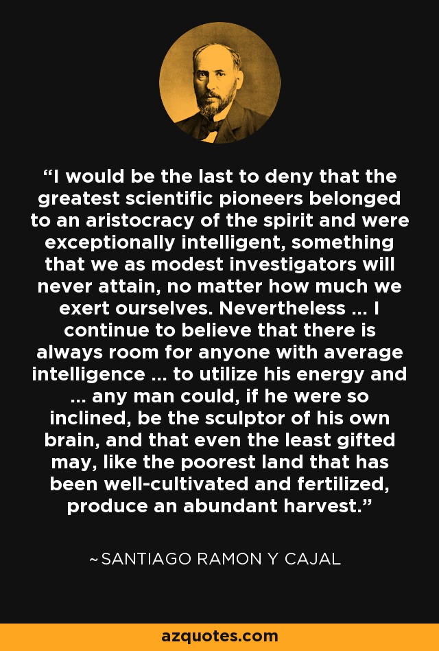 I would be the last to deny that the greatest scientific pioneers belonged to an aristocracy of the spirit and were exceptionally intelligent, something that we as modest investigators will never attain, no matter how much we exert ourselves. Nevertheless ... I continue to believe that there is always room for anyone with average intelligence ... to utilize his energy and ... any man could, if he were so inclined, be the sculptor of his own brain, and that even the least gifted may, like the poorest land that has been well-cultivated and fertilized, produce an abundant harvest. - Santiago Ramon y Cajal