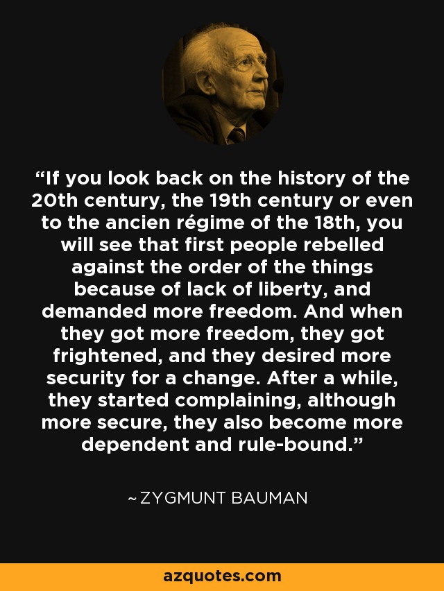 If you look back on the history of the 20th century, the 19th century or even to the ancien régime of the 18th, you will see that first people rebelled against the order of the things because of lack of liberty, and demanded more freedom. And when they got more freedom, they got frightened, and they desired more security for a change. After a while, they started complaining, although more secure, they also become more dependent and rule-bound. - Zygmunt Bauman