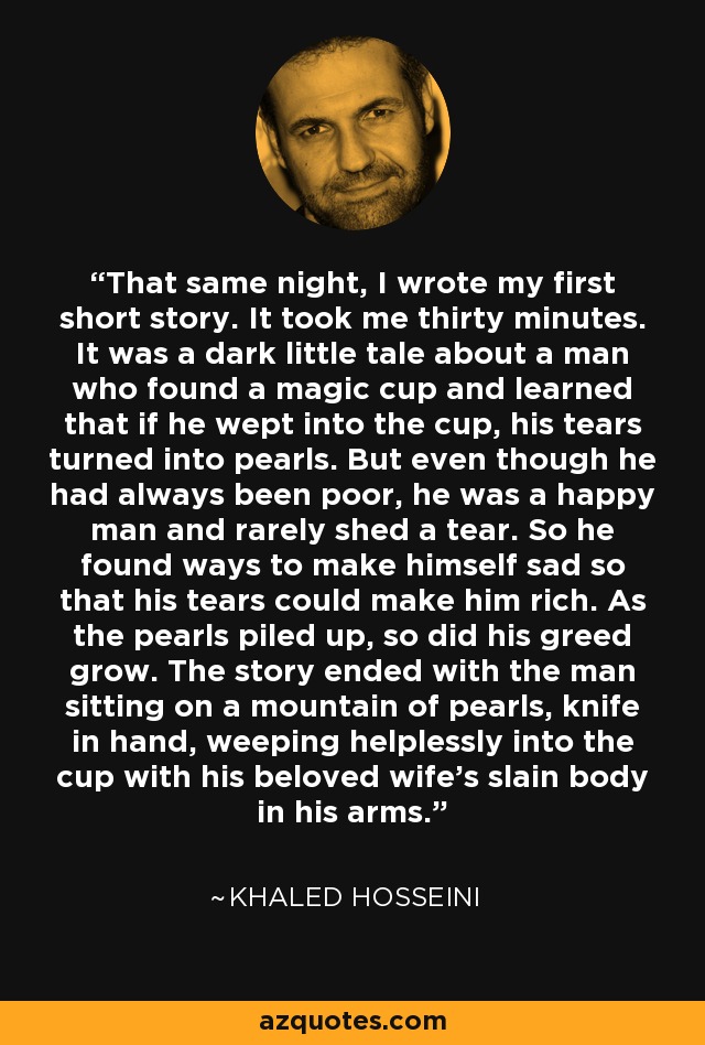 That same night, I wrote my first short story. It took me thirty minutes. It was a dark little tale about a man who found a magic cup and learned that if he wept into the cup, his tears turned into pearls. But even though he had always been poor, he was a happy man and rarely shed a tear. So he found ways to make himself sad so that his tears could make him rich. As the pearls piled up, so did his greed grow. The story ended with the man sitting on a mountain of pearls, knife in hand, weeping helplessly into the cup with his beloved wife's slain body in his arms. - Khaled Hosseini