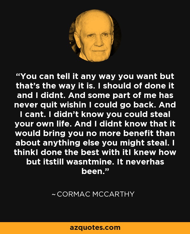 You can tell it any way you want but that's the way it is. I should of done it and I didnt. And some part of me has never quit wishin I could go back. And I cant. I didn't know you could steal your own life. And I didnt know that it would bring you no more benefit than about anything else you might steal. I thinkI done the best with itI knew how but itstill wasntmine. It neverhas been. - Cormac McCarthy