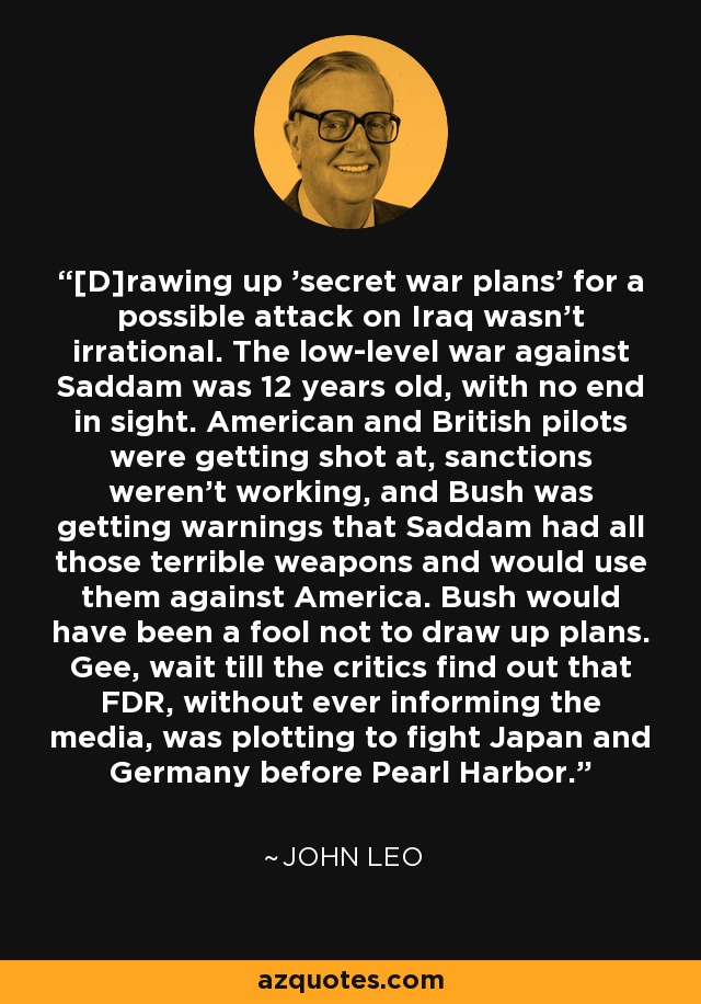 [D]rawing up 'secret war plans' for a possible attack on Iraq wasn't irrational. The low-level war against Saddam was 12 years old, with no end in sight. American and British pilots were getting shot at, sanctions weren't working, and Bush was getting warnings that Saddam had all those terrible weapons and would use them against America. Bush would have been a fool not to draw up plans. Gee, wait till the critics find out that FDR, without ever informing the media, was plotting to fight Japan and Germany before Pearl Harbor. - John Leo