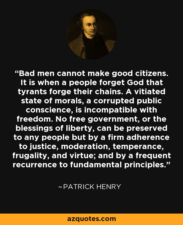 Bad men cannot make good citizens. It is when a people forget God that tyrants forge their chains. A vitiated state of morals, a corrupted public conscience, is incompatible with freedom. No free government, or the blessings of liberty, can be preserved to any people but by a firm adherence to justice, moderation, temperance, frugality, and virtue; and by a frequent recurrence to fundamental principles. - Patrick Henry