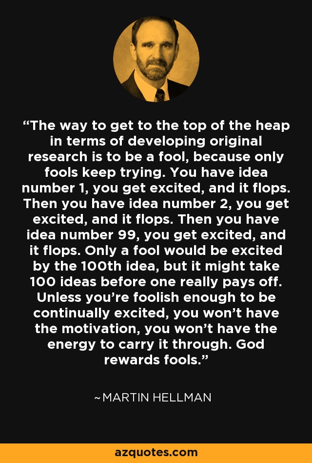 The way to get to the top of the heap in terms of developing original research is to be a fool, because only fools keep trying. You have idea number 1, you get excited, and it flops. Then you have idea number 2, you get excited, and it flops. Then you have idea number 99, you get excited, and it flops. Only a fool would be excited by the 100th idea, but it might take 100 ideas before one really pays off. Unless you're foolish enough to be continually excited, you won't have the motivation, you won't have the energy to carry it through. God rewards fools. - Martin Hellman