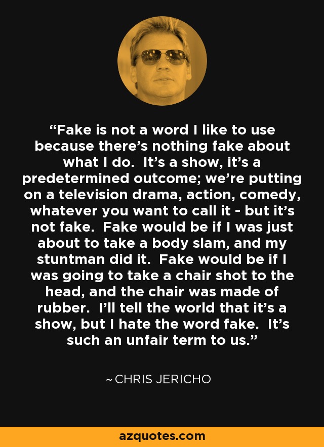 Fake is not a word I like to use because there's nothing fake about what I do. It's a show, it's a predetermined outcome; we're putting on a television drama, action, comedy, whatever you want to call it - but it's not fake. Fake would be if I was just about to take a body slam, and my stuntman did it. Fake would be if I was going to take a chair shot to the head, and the chair was made of rubber. I'll tell the world that it's a show, but I hate the word fake. It's such an unfair term to us. - Chris Jericho