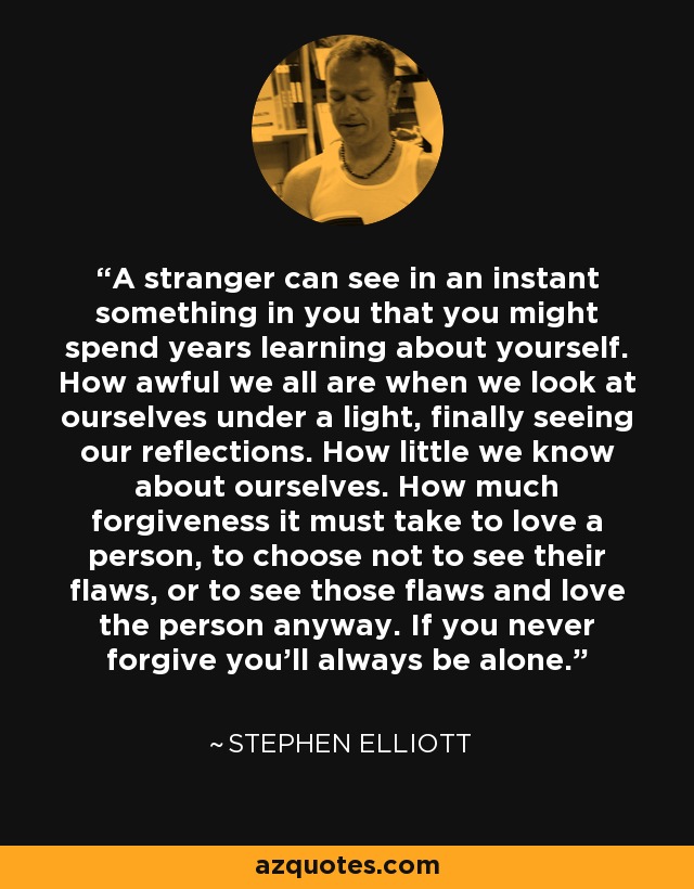 A stranger can see in an instant something in you that you might spend years learning about yourself. How awful we all are when we look at ourselves under a light, finally seeing our reflections. How little we know about ourselves. How much forgiveness it must take to love a person, to choose not to see their flaws, or to see those flaws and love the person anyway. If you never forgive you’ll always be alone. - Stephen Elliott