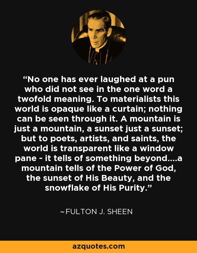 No one has ever laughed at a pun who did not see in the one word a twofold meaning. To materialists this world is opaque like a curtain; nothing can be seen through it. A mountain is just a mountain, a sunset just a sunset; but to poets, artists, and saints, the world is transparent like a window pane - it tells of something beyond....a mountain tells of the Power of God, the sunset of His Beauty, and the snowflake of His Purity. - Fulton J. Sheen