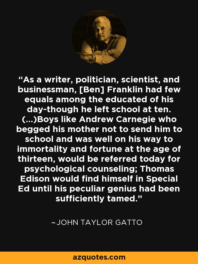 As a writer, politician, scientist, and businessman, [Ben] Franklin had few equals among the educated of his day-though he left school at ten. (...)Boys like Andrew Carnegie who begged his mother not to send him to school and was well on his way to immortality and fortune at the age of thirteen, would be referred today for psychological counseling; Thomas Edison would find himself in Special Ed until his peculiar genius had been sufficiently tamed. - John Taylor Gatto