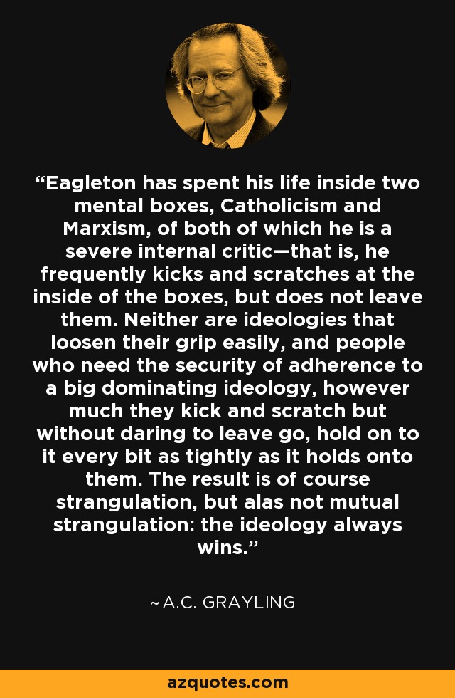 Eagleton has spent his life inside two mental boxes, Catholicism and Marxism, of both of which he is a severe internal critic—that is, he frequently kicks and scratches at the inside of the boxes, but does not leave them. Neither are ideologies that loosen their grip easily, and people who need the security of adherence to a big dominating ideology, however much they kick and scratch but without daring to leave go, hold on to it every bit as tightly as it holds onto them. The result is of course strangulation, but alas not mutual strangulation: the ideology always wins. - A.C. Grayling