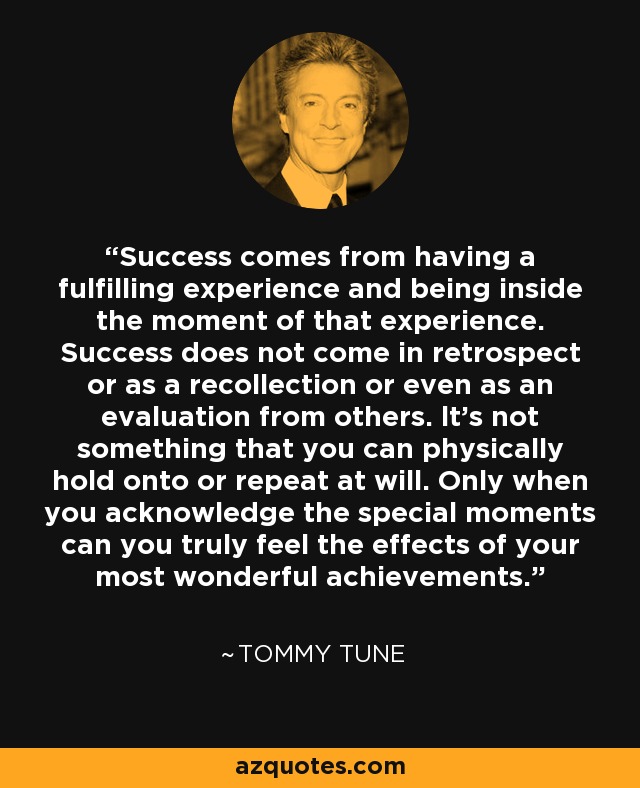 Success comes from having a fulfilling experience and being inside the moment of that experience. Success does not come in retrospect or as a recollection or even as an evaluation from others. lt's not something that you can physically hold onto or repeat at will. Only when you acknowledge the special moments can you truly feel the effects of your most wonderful achievements. - Tommy Tune